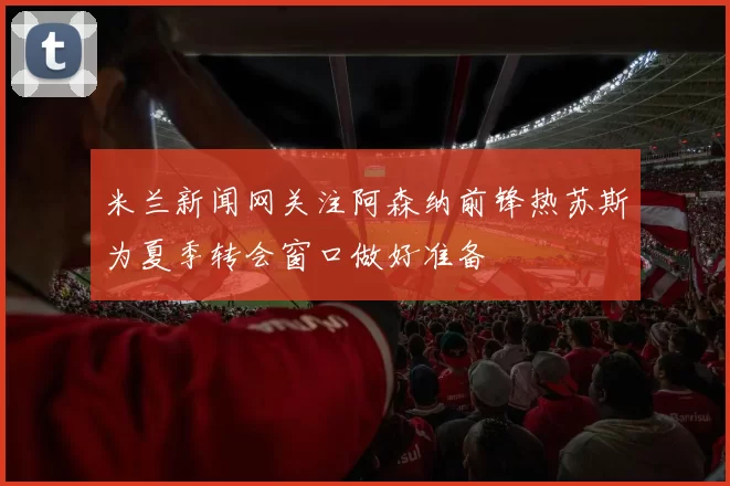 米兰新闻网关注阿森纳前锋热苏斯为夏季转会窗口做好准备
