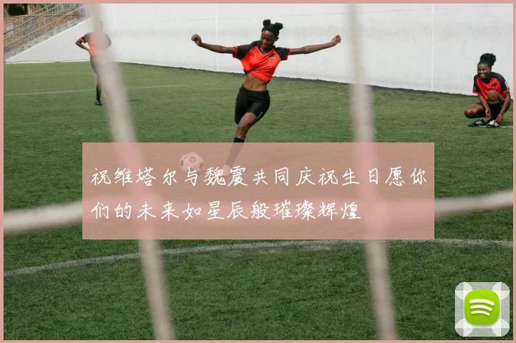 祝维塔尔与魏震共同庆祝生日愿你们的未来如星辰般璀璨辉煌