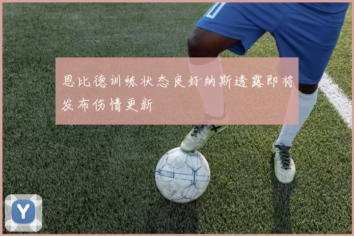 恩比德训练状态良好纳斯透露即将发布伤情更新