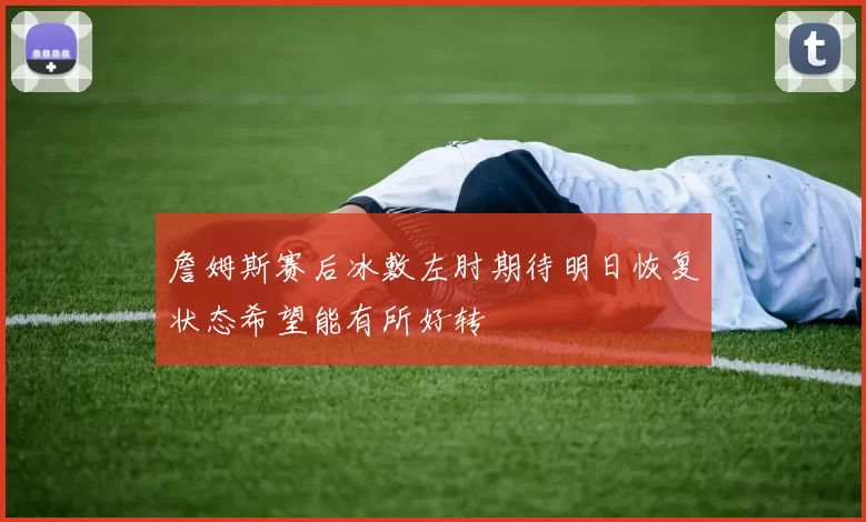 詹姆斯赛后冰敷左肘期待明日恢复状态希望能有所好转