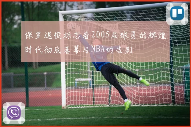 保罗退役标志着2005届球员的辉煌时代彻底落幕与NBA的告别