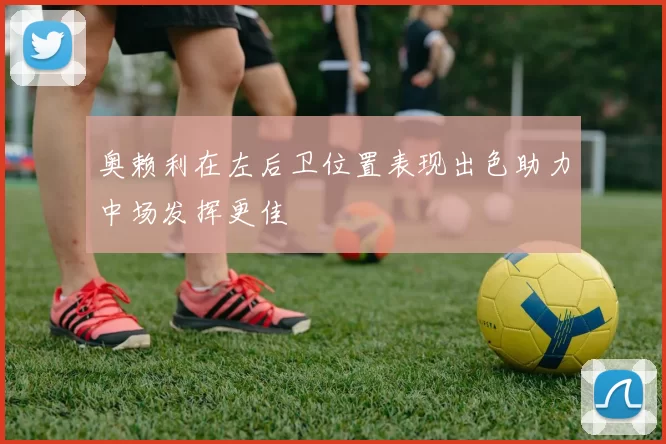 奥赖利在左后卫位置表现出色助力中场发挥更佳