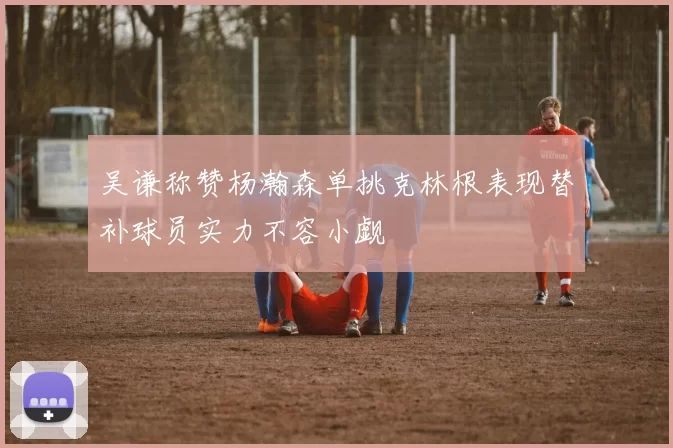 吴谦称赞杨瀚森单挑克林根表现替补球员实力不容小觑