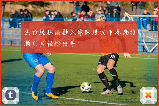杰伦格林谈融入球队进攻节奏期待顺利后轻松出手