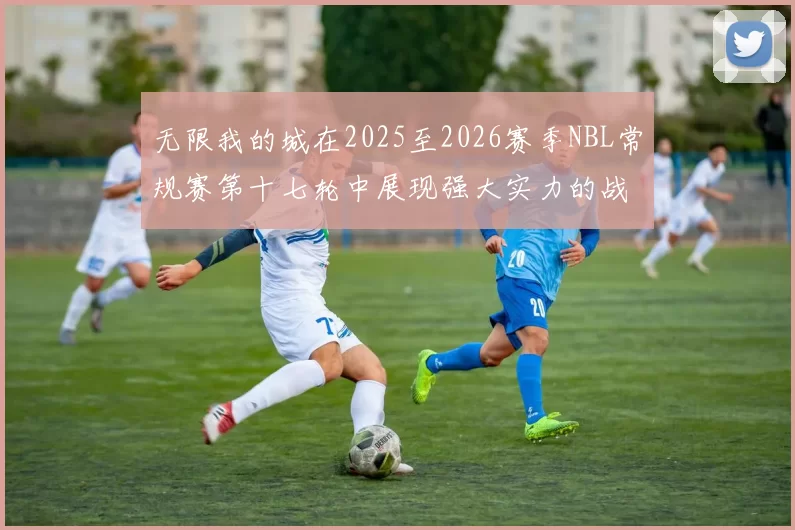 无限我的城在2025至2026赛季NBL常规赛第十七轮中展现强大实力的战报