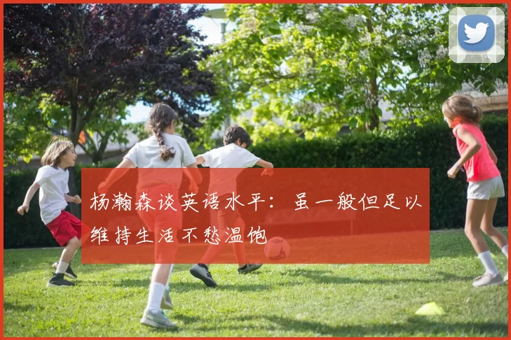 杨瀚森谈英语水平：虽一般但足以维持生活不愁温饱