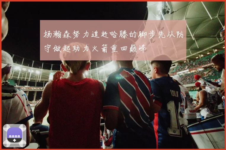 杨瀚森努力追赶哈滕的脚步先从防守做起助力火箭重回巅峰