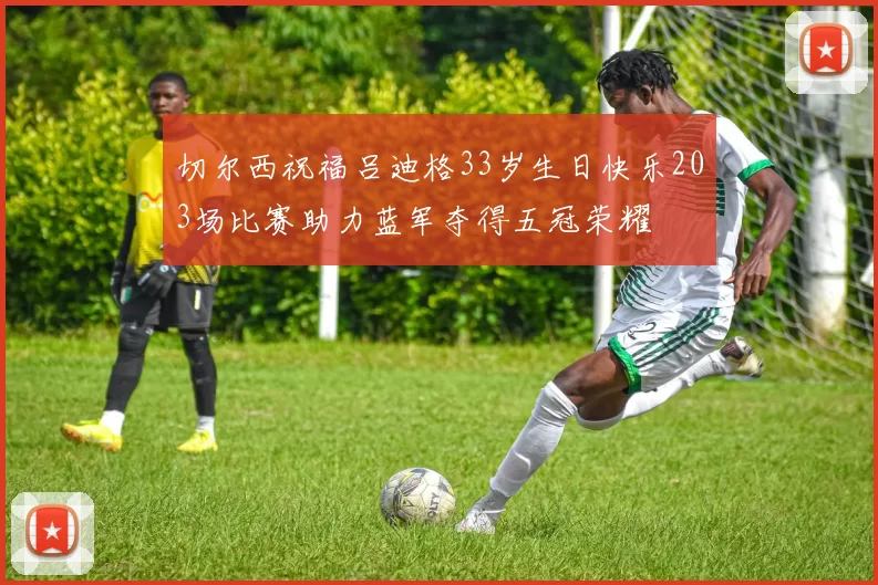 切尔西祝福吕迪格33岁生日快乐203场比赛助力蓝军夺得五冠荣耀