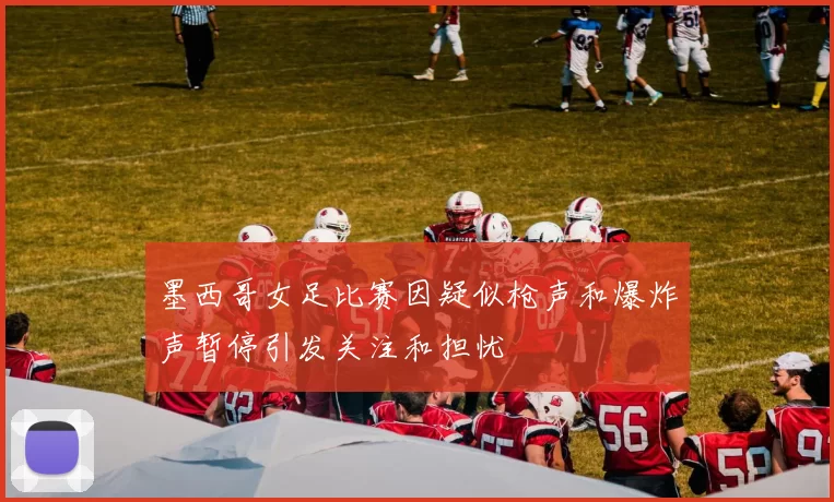 墨西哥女足比赛因疑似枪声和爆炸声暂停引发关注和担忧