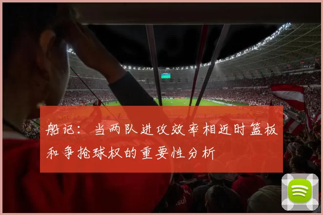 船记：当两队进攻效率相近时篮板和争抢球权的重要性分析