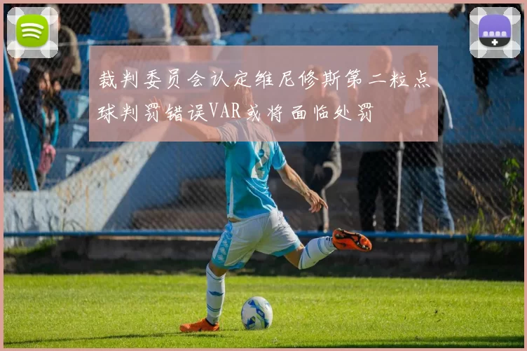 裁判委员会认定维尼修斯第二粒点球判罚错误VAR或将面临处罚