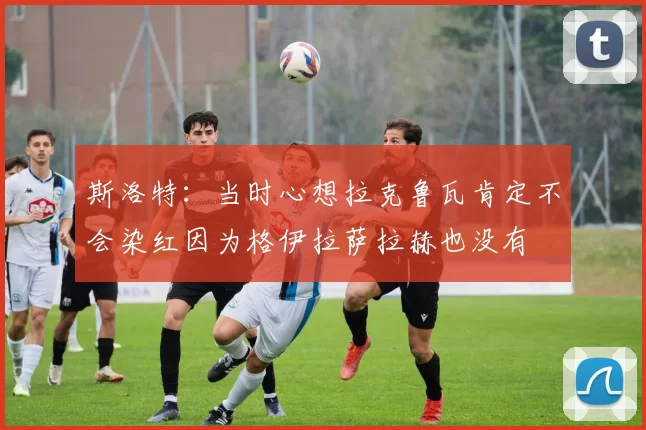 斯洛特：当时心想拉克鲁瓦肯定不会染红因为格伊拉萨拉赫也没有