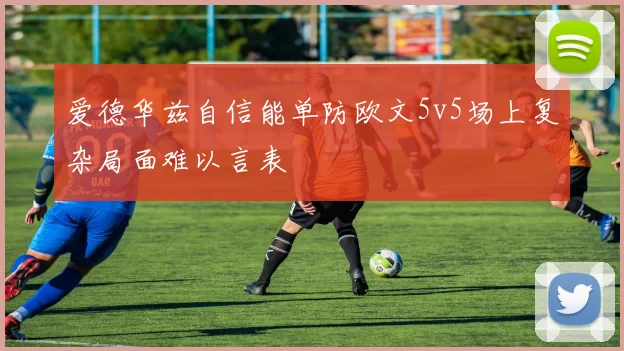 爱德华兹自信能单防欧文5v5场上复杂局面难以言表