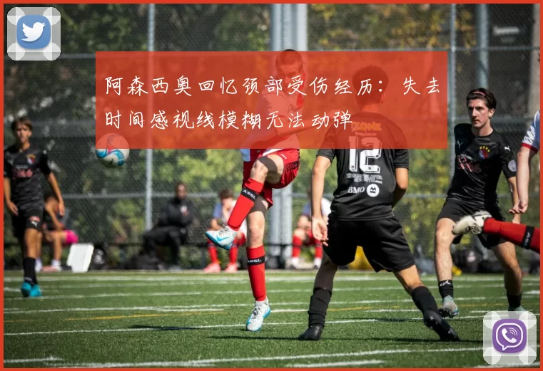 阿森西奥回忆颈部受伤经历：失去时间感视线模糊无法动弹