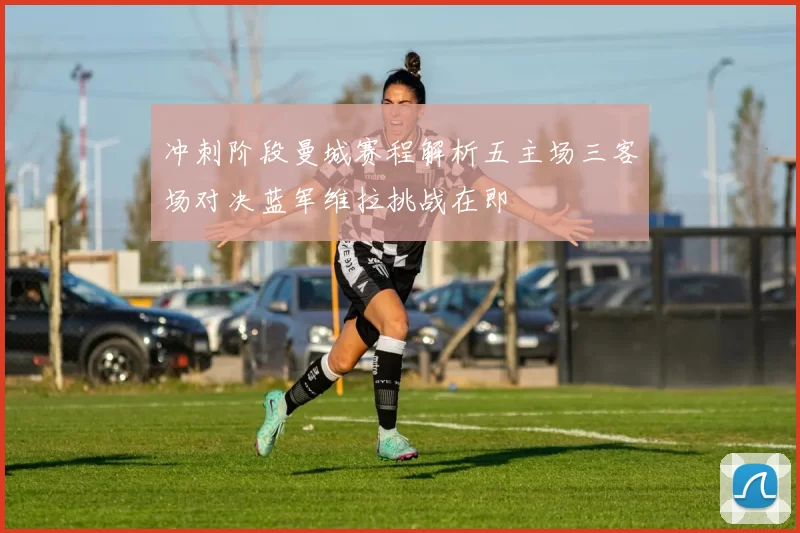 冲刺阶段曼城赛程解析五主场三客场对决蓝军维拉挑战在即
